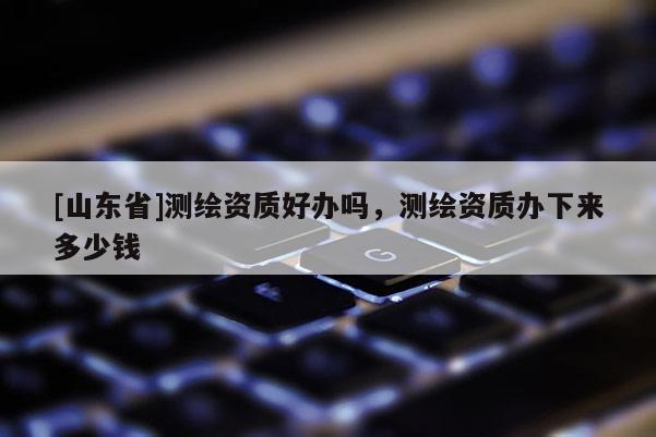 [山东省]测绘资质好办吗，测绘资质办下来多少钱