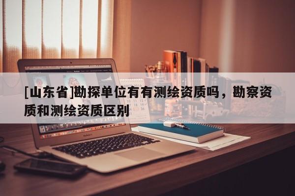 [山东省]勘探单位有有测绘资质吗，勘察资质和测绘资质区别