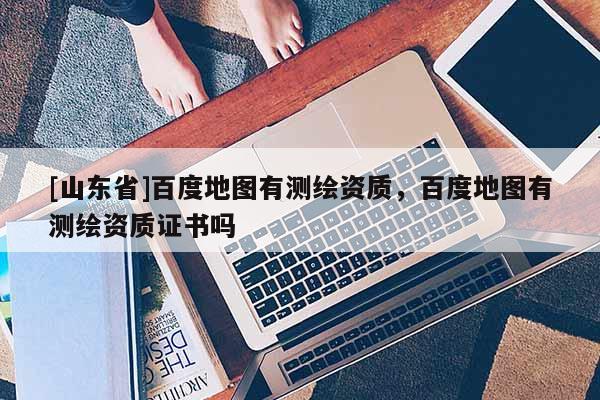 [山东省]百度地图有测绘资质，百度地图有测绘资质证书吗