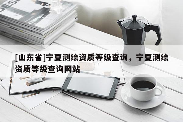 [山东省]宁夏测绘资质等级查询，宁夏测绘资质等级查询网站