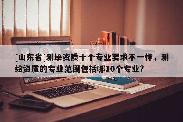 [山东省]测绘资质十个专业要求不一样，测绘资质的专业范围包括哪10个专业?