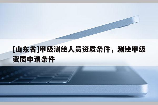 [山东省]甲级测绘人员资质条件，测绘甲级资质申请条件