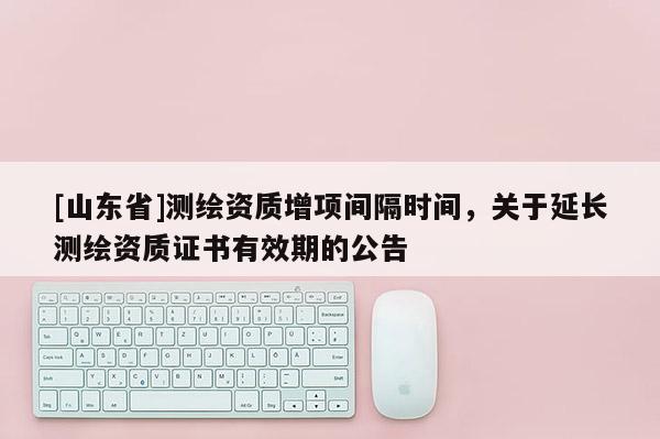 [山东省]测绘资质增项间隔时间，关于延长测绘资质证书有效期的公告