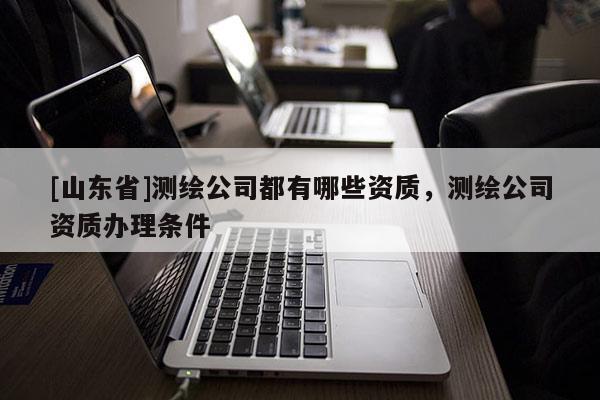 [山东省]测绘公司都有哪些资质，测绘公司资质办理条件