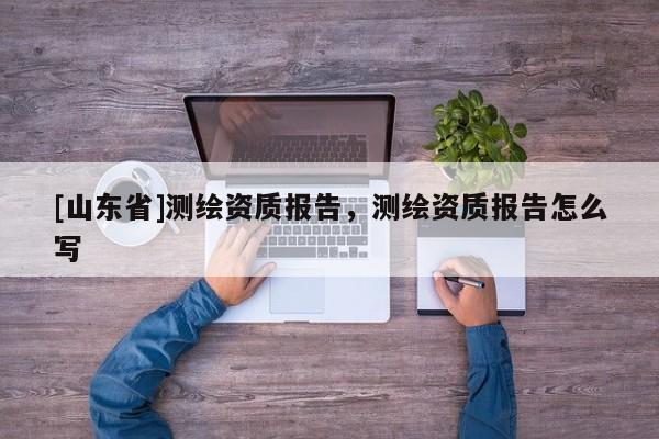[山东省]测绘资质报告，测绘资质报告怎么写