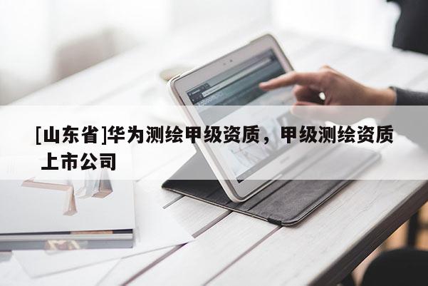 [山东省]华为测绘甲级资质，甲级测绘资质 上市公司