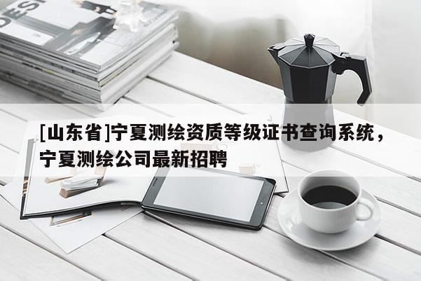 [山东省]宁夏测绘资质等级证书查询系统，宁夏测绘公司最新招聘