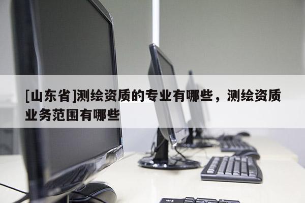 [山东省]测绘资质的专业有哪些，测绘资质业务范围有哪些
