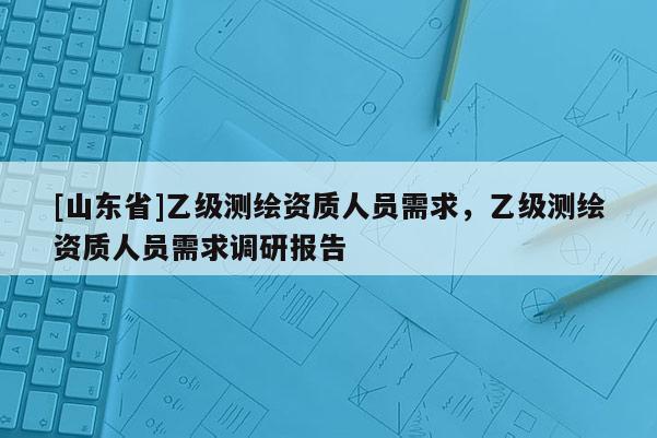 [山东省]乙级测绘资质人员需求，乙级测绘资质人员需求调研报告