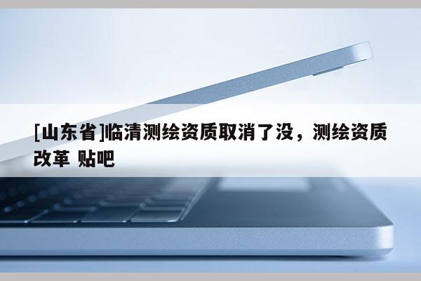 [山东省]临清测绘资质取消了没，测绘资质改革 贴吧
