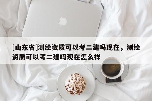 [山东省]测绘资质可以考二建吗现在，测绘资质可以考二建吗现在怎么样