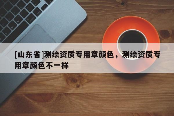 [山东省]测绘资质专用章颜色，测绘资质专用章颜色不一样