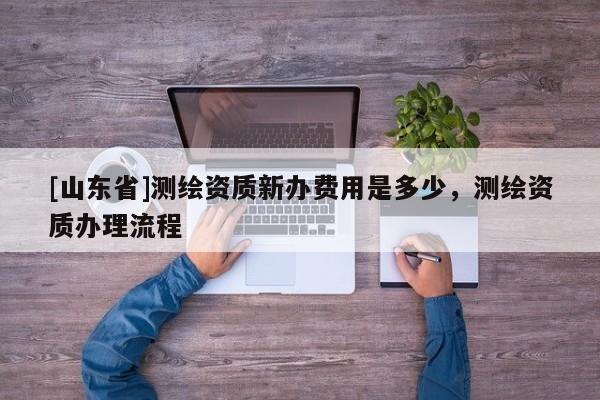 [山东省]测绘资质新办费用是多少，测绘资质办理流程