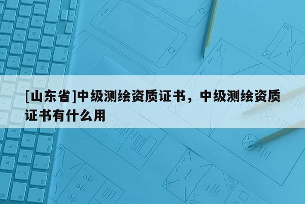 [山东省]中级测绘资质证书，中级测绘资质证书有什么用
