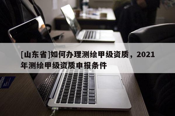 [山东省]如何办理测绘甲级资质，2021年测绘甲级资质申报条件