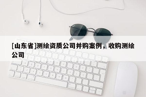 [山东省]测绘资质公司并购案例，收购测绘公司