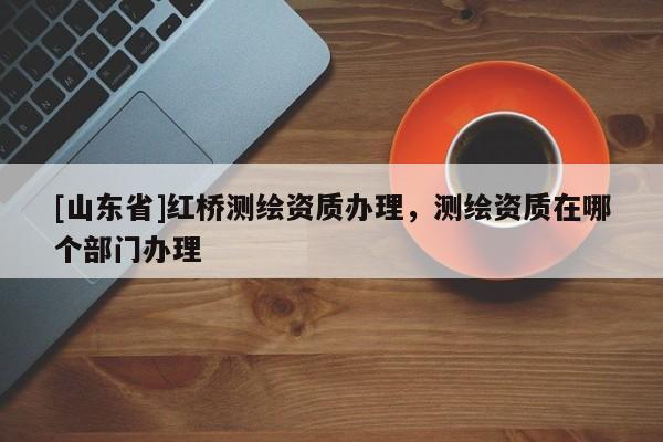 [山东省]红桥测绘资质办理，测绘资质在哪个部门办理
