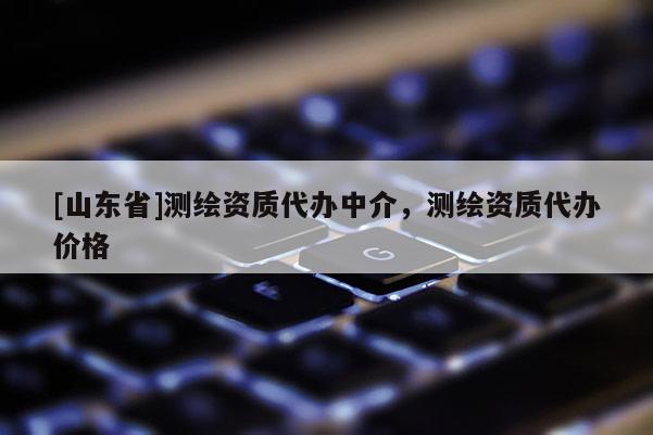 [山东省]测绘资质代办中介，测绘资质代办价格