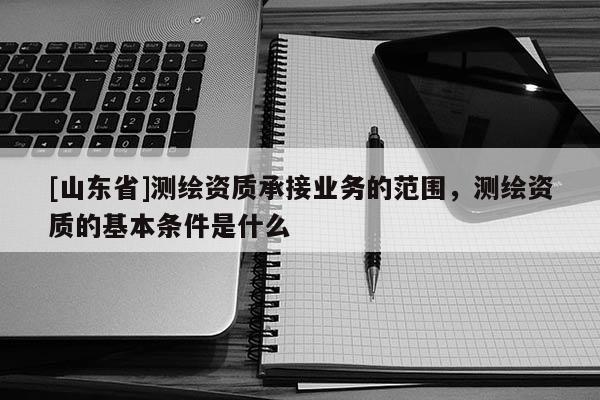 [山东省]测绘资质承接业务的范围，测绘资质的基本条件是什么