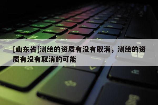 [山东省]测绘的资质有没有取消，测绘的资质有没有取消的可能