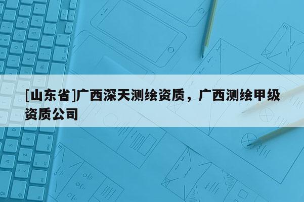 [山东省]广西深天测绘资质，广西测绘甲级资质公司