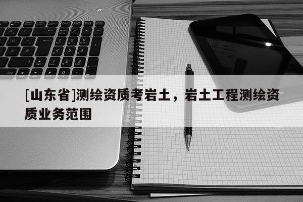 [山东省]测绘资质考岩土，岩土工程测绘资质业务范围