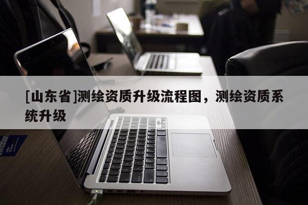 [山东省]测绘资质升级流程图，测绘资质系统升级