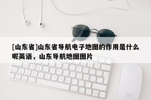 [山东省]山东省导航电子地图的作用是什么呢英语，山东导航地图图片