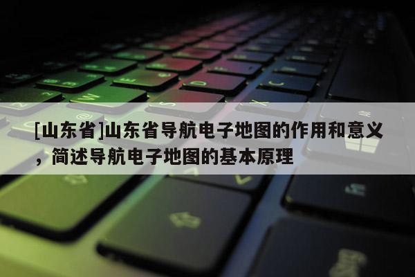 [山东省]山东省导航电子地图的作用和意义，简述导航电子地图的基本原理