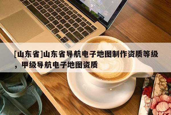 [山东省]山东省导航电子地图制作资质等级，甲级导航电子地图资质