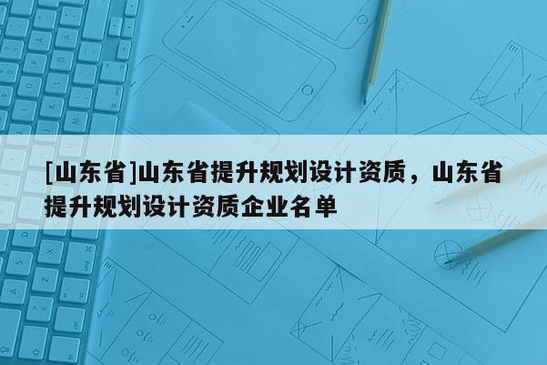 [山东省]山东省提升规划设计资质，山东省提升规划设计资质企业名单