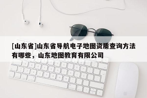 [山东省]山东省导航电子地图资质查询方法有哪些，山东地图教育有限公司