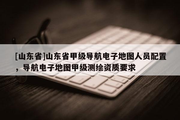 [山东省]山东省甲级导航电子地图人员配置，导航电子地图甲级测绘资质要求