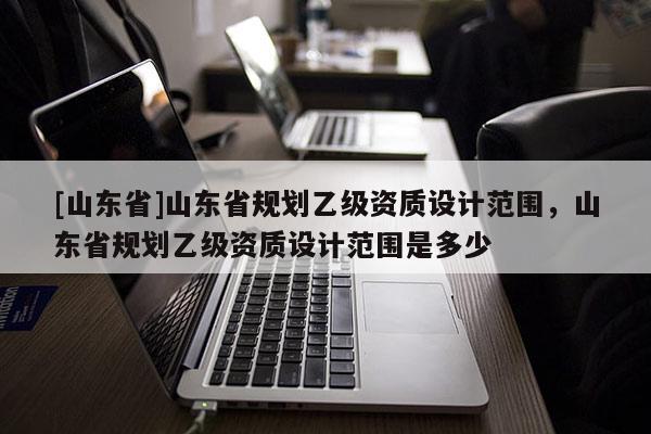 [山东省]山东省规划乙级资质设计范围，山东省规划乙级资质设计范围是多少