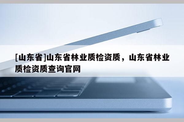 [山东省]山东省林业质检资质，山东省林业质检资质查询官网