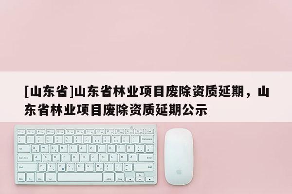 [山东省]山东省林业项目废除资质延期，山东省林业项目废除资质延期公示