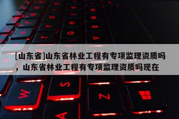 [山东省]山东省林业工程有专项监理资质吗，山东省林业工程有专项监理资质吗现在