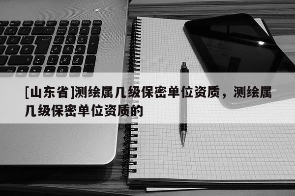 [山东省]测绘属几级保密单位资质，测绘属几级保密单位资质的