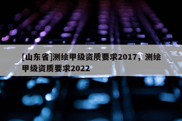 [山东省]测绘甲级资质要求2017，测绘甲级资质要求2022