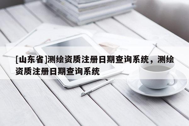 [山东省]测绘资质注册日期查询系统，测绘资质注册日期查询系统