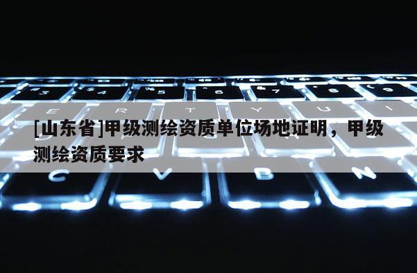 [山东省]甲级测绘资质单位场地证明，甲级测绘资质要求