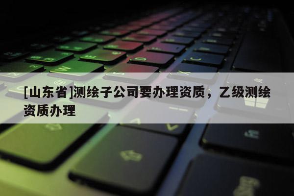 [山东省]测绘子公司要办理资质，乙级测绘资质办理