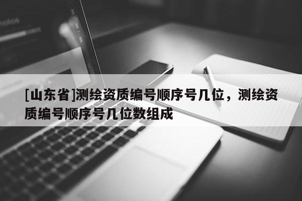 [山东省]测绘资质编号顺序号几位，测绘资质编号顺序号几位数组成