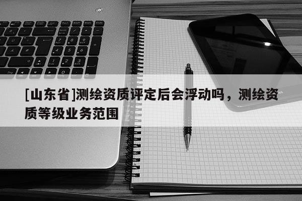 [山东省]测绘资质评定后会浮动吗，测绘资质等级业务范围