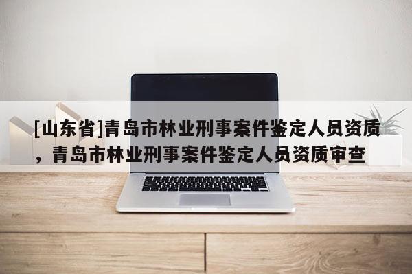 [山东省]青岛市林业刑事案件鉴定人员资质，青岛市林业刑事案件鉴定人员资质审查