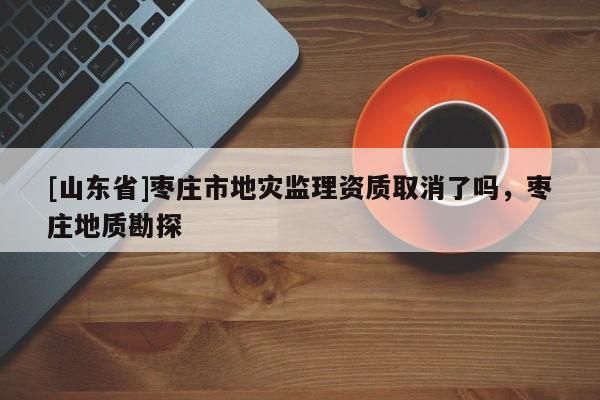 [山东省]枣庄市地灾监理资质取消了吗，枣庄地质勘探