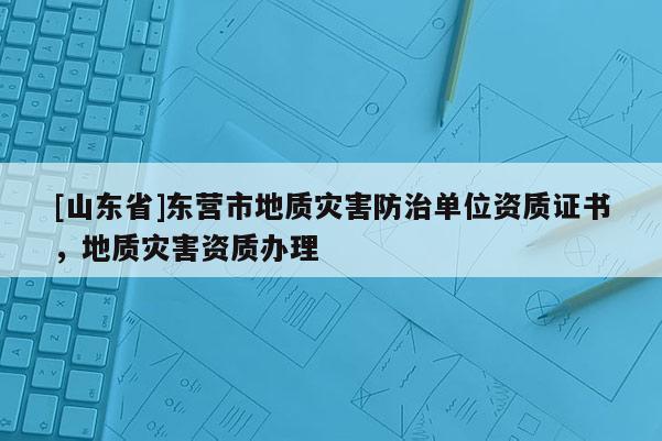 [山东省]东营市地质灾害防治单位资质证书，地质灾害资质办理