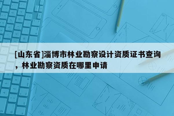 [山东省]淄博市林业勘察设计资质证书查询，林业勘察资质在哪里申请
