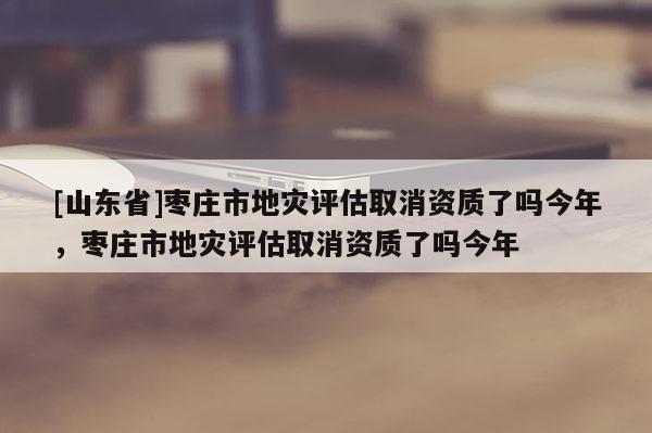 [山东省]枣庄市地灾评估取消资质了吗今年，枣庄市地灾评估取消资质了吗今年