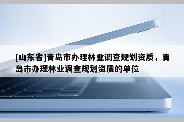 [山东省]青岛市办理林业调查规划资质，青岛市办理林业调查规划资质的单位